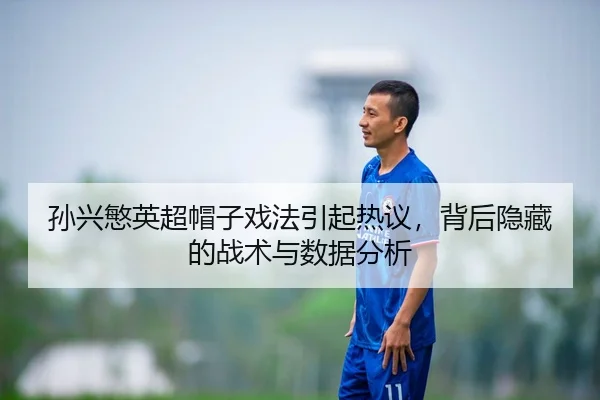 孙兴慜英超帽子戏法引起热议，背后隐藏的战术与数据分析